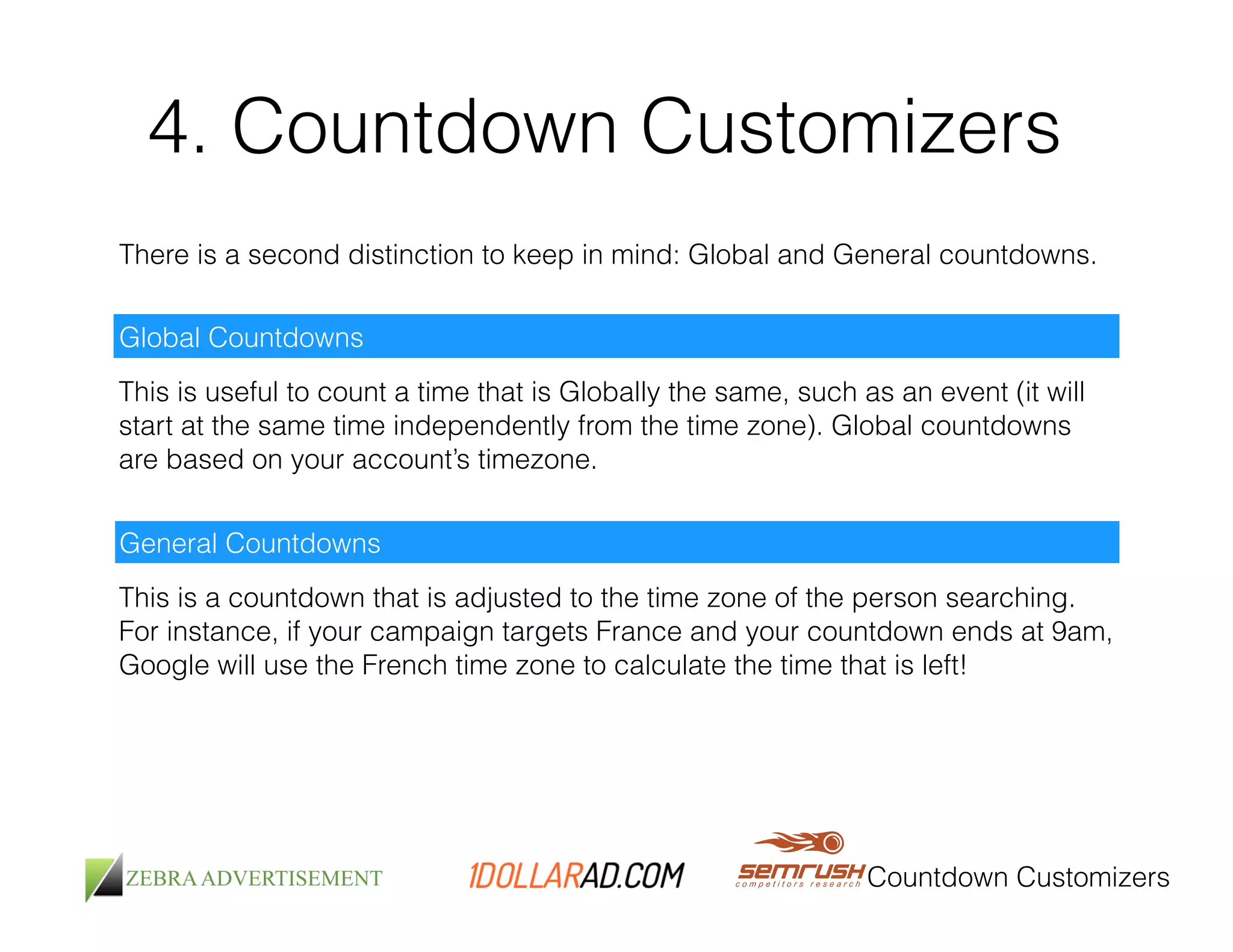 4. Countdown Customizers 
There is a second distinction to keep in mind: Global and General countdowns. 
Global Countdowns 
This is useful to count a time that is Globally the same, such as an event (it will 
start at the same time independently from the time zone). Global countdowns 
are based on your account’s timezone. 
General Countdowns 
This is a countdown that is adjusted to the time zone of the person searching. 
For instance, if your campaign targets France and your countdown ends at 9am, 
Google will use the French time zone to calculate the time that is left! 
Countdown Customizers 
 