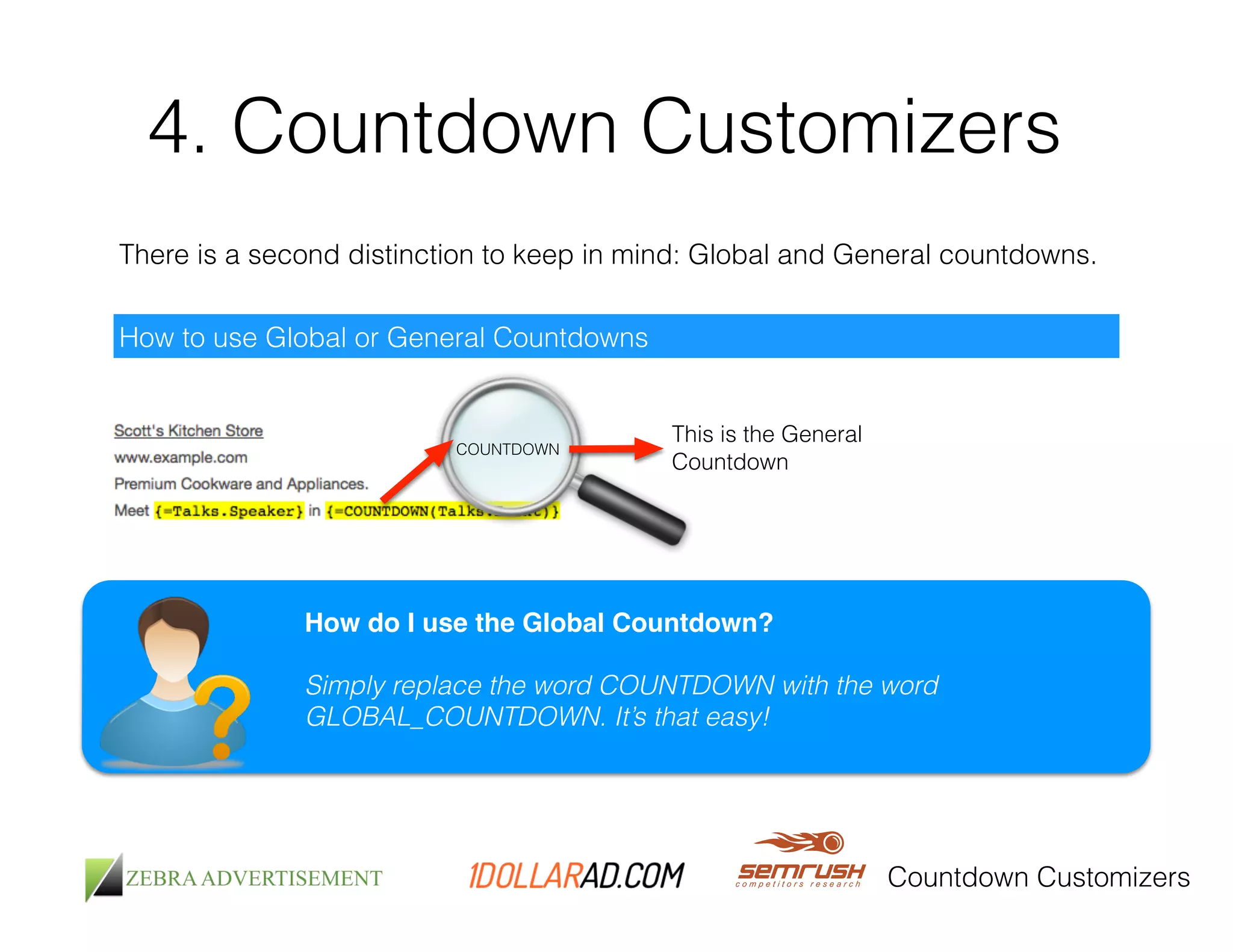 4. Countdown Customizers 
There is a second distinction to keep in mind: Global and General countdowns. 
Countdown Customizers 
How to use Global or General Countdowns 
COUNTDOWN 
This is the General 
Countdown 
How do I use the Global Countdown?! 
! 
Simply replace the word COUNTDOWN with the word 
GLOBAL_COUNTDOWN. It’s that easy! 
 