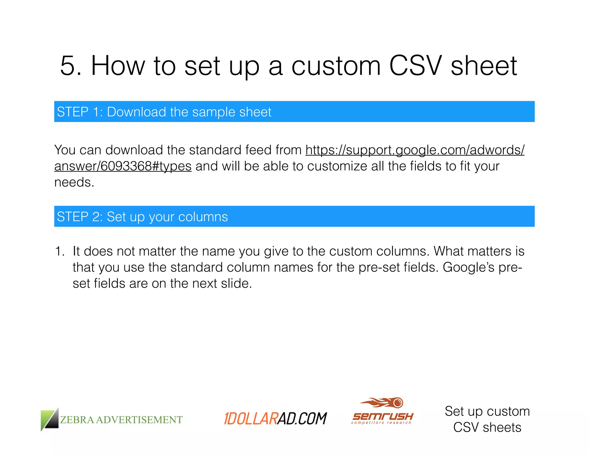 5. How to set up a custom CSV sheet 
Set up custom 
CSV sheets 
STEP 1: Download the sample sheet 
You can download the standard feed from https://support.google.com/adwords/ 
answer/6093368#types and will be able to customize all the fields to fit your 
needs. 
STEP 2: Set up your columns 
1. It does not matter the name you give to the custom columns. What matters is 
that you use the standard column names for the pre-set fields. Google’s pre-set 
fields are on the next slide. 
 