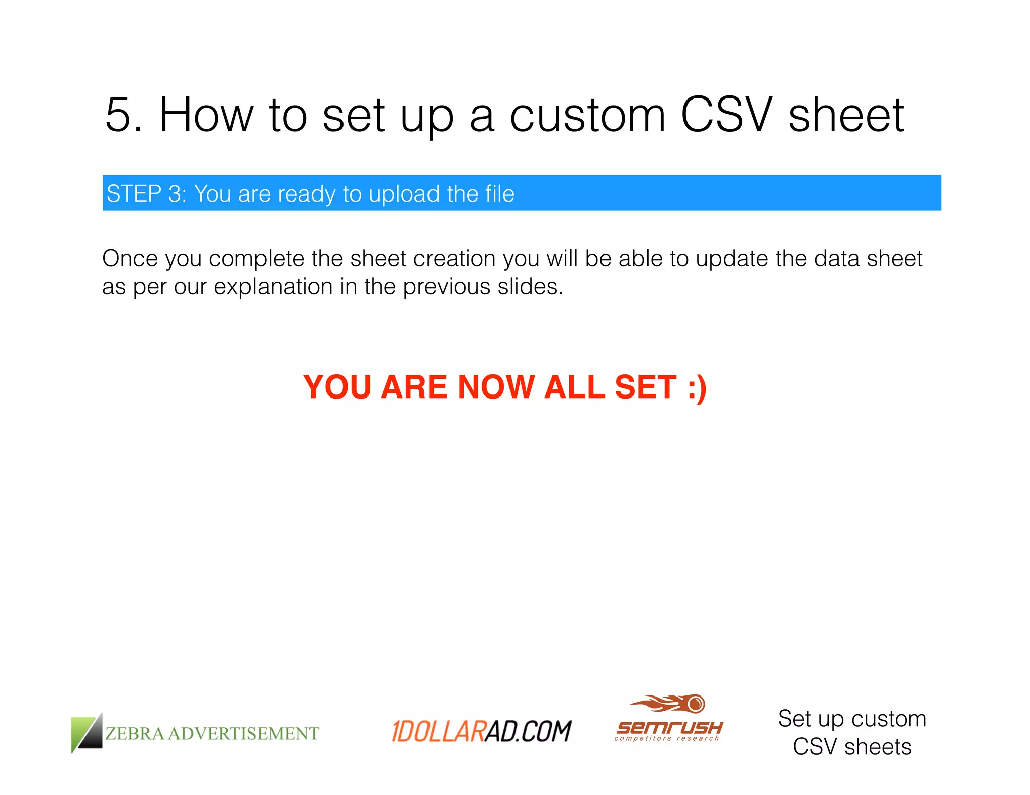 5. How to set up a custom CSV sheet 
STEP 3: You are ready to upload the file 
Once you complete the sheet creation you will be able to update the data sheet 
as per our explanation in the previous slides. 
Set up custom 
CSV sheets 
YOU ARE NOW ALL SET :)! 
 