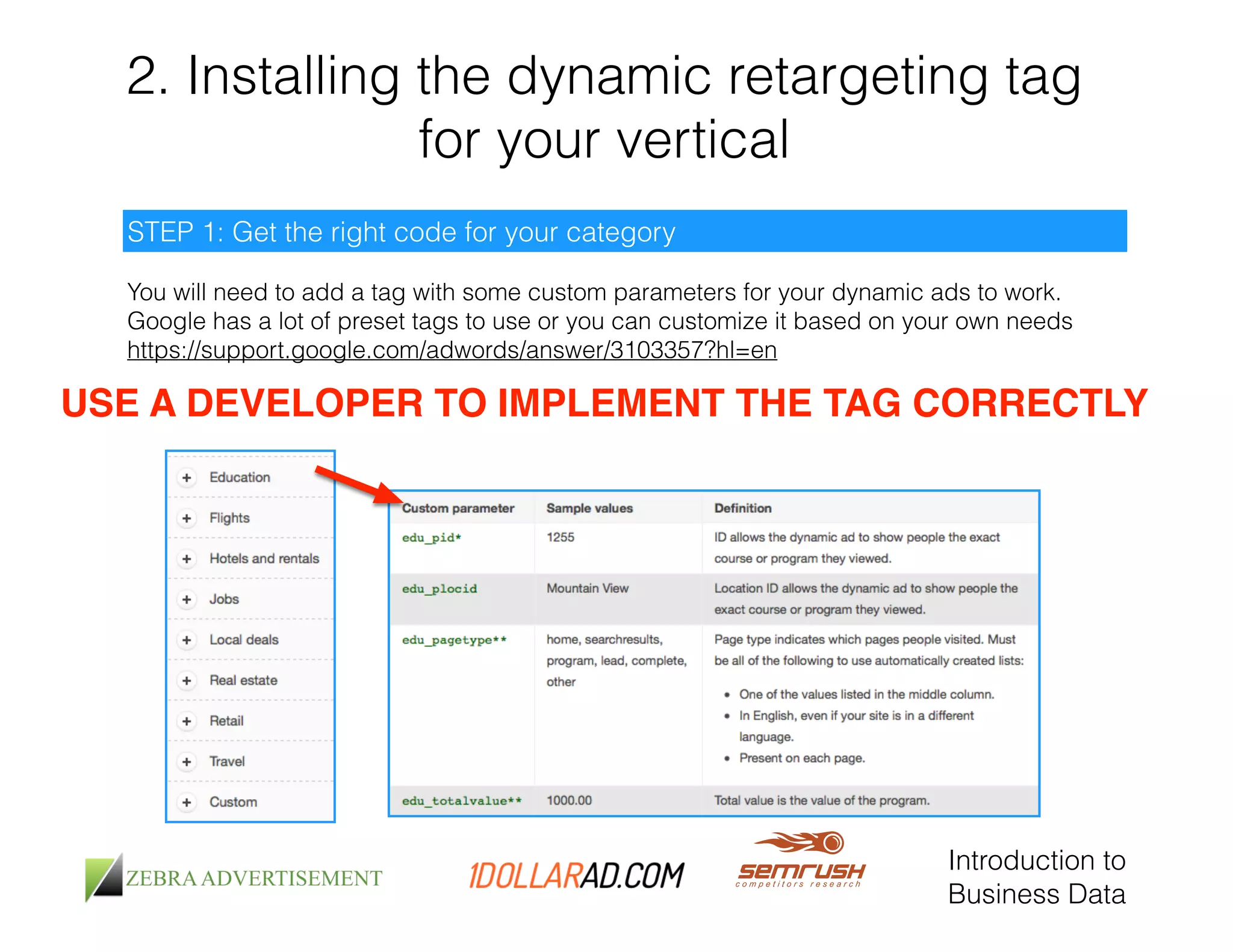 2. Installing the dynamic retargeting tag 
for your vertical 
You will need to add a tag with some custom parameters for your dynamic ads to work. 
Google has a lot of preset tags to use or you can customize it based on your own needs 
https://support.google.com/adwords/answer/3103357?hl=en 
Introduction to 
Business Data 
STEP 1: Get the right code for your category 
USE A DEVELOPER TO IMPLEMENT THE TAG CORRECTLY 
 