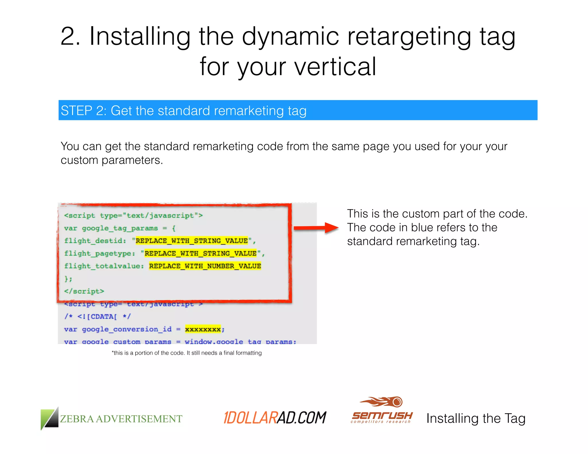 2. Installing the dynamic retargeting tag 
for your vertical 
You can get the standard remarketing code from the same page you used for your your 
custom parameters. 
Installing the Tag 
STEP 2: Get the standard remarketing tag 
*this is a portion of the code. It still needs a final formatting 
This is the custom part of the code. 
The code in blue refers to the 
standard remarketing tag. 
 