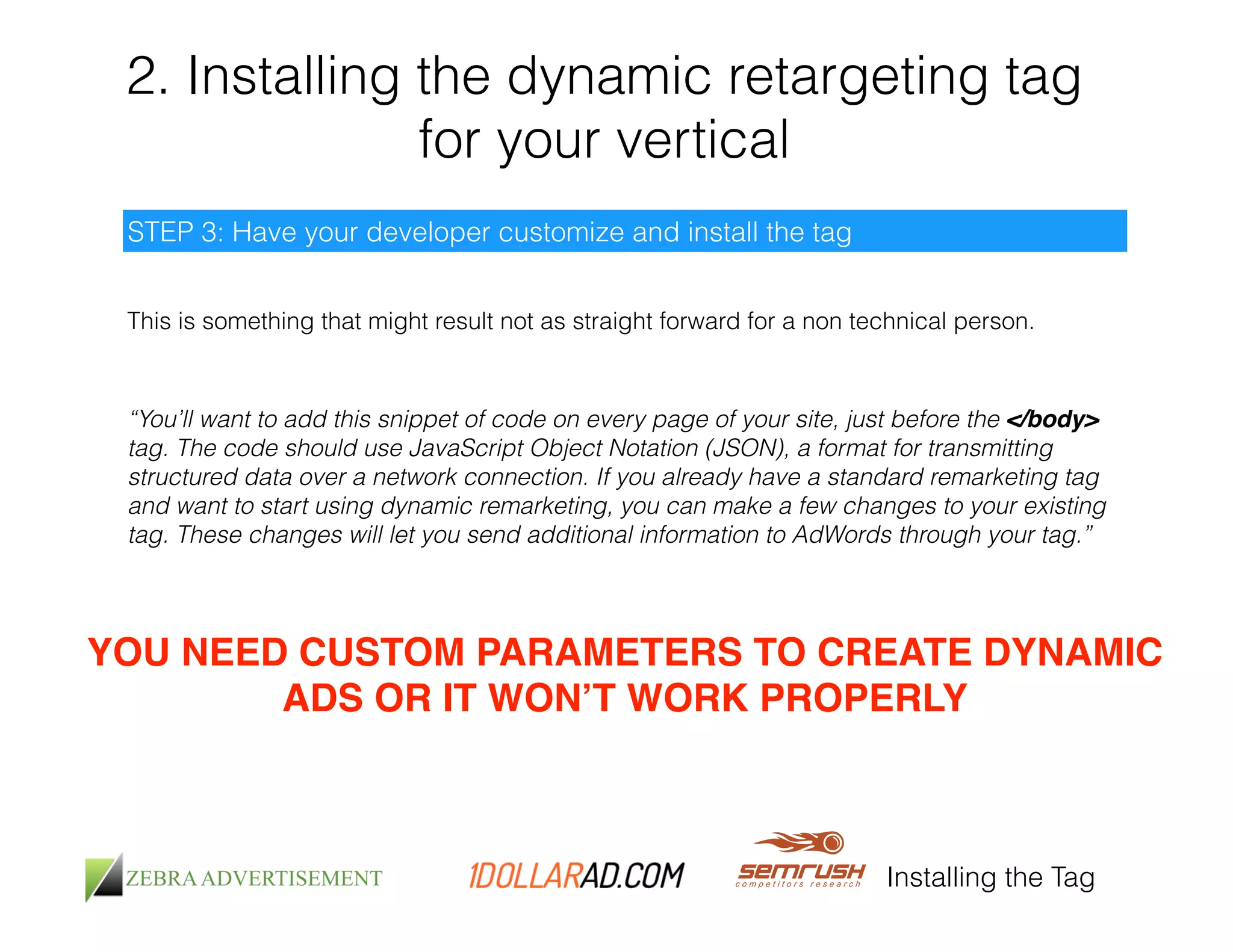 2. Installing the dynamic retargeting tag 
for your vertical 
This is something that might result not as straight forward for a non technical person. 
Installing the Tag 
STEP 3: Have your developer customize and install the tag 
“You’ll want to add this snippet of code on every page of your site, just before the </body> 
tag. The code should use JavaScript Object Notation (JSON), a format for transmitting 
structured data over a network connection. If you already have a standard remarketing tag 
and want to start using dynamic remarketing, you can make a few changes to your existing 
tag. These changes will let you send additional information to AdWords through your tag.” 
YOU NEED CUSTOM PARAMETERS TO CREATE DYNAMIC 
ADS OR IT WON’T WORK PROPERLY 
 