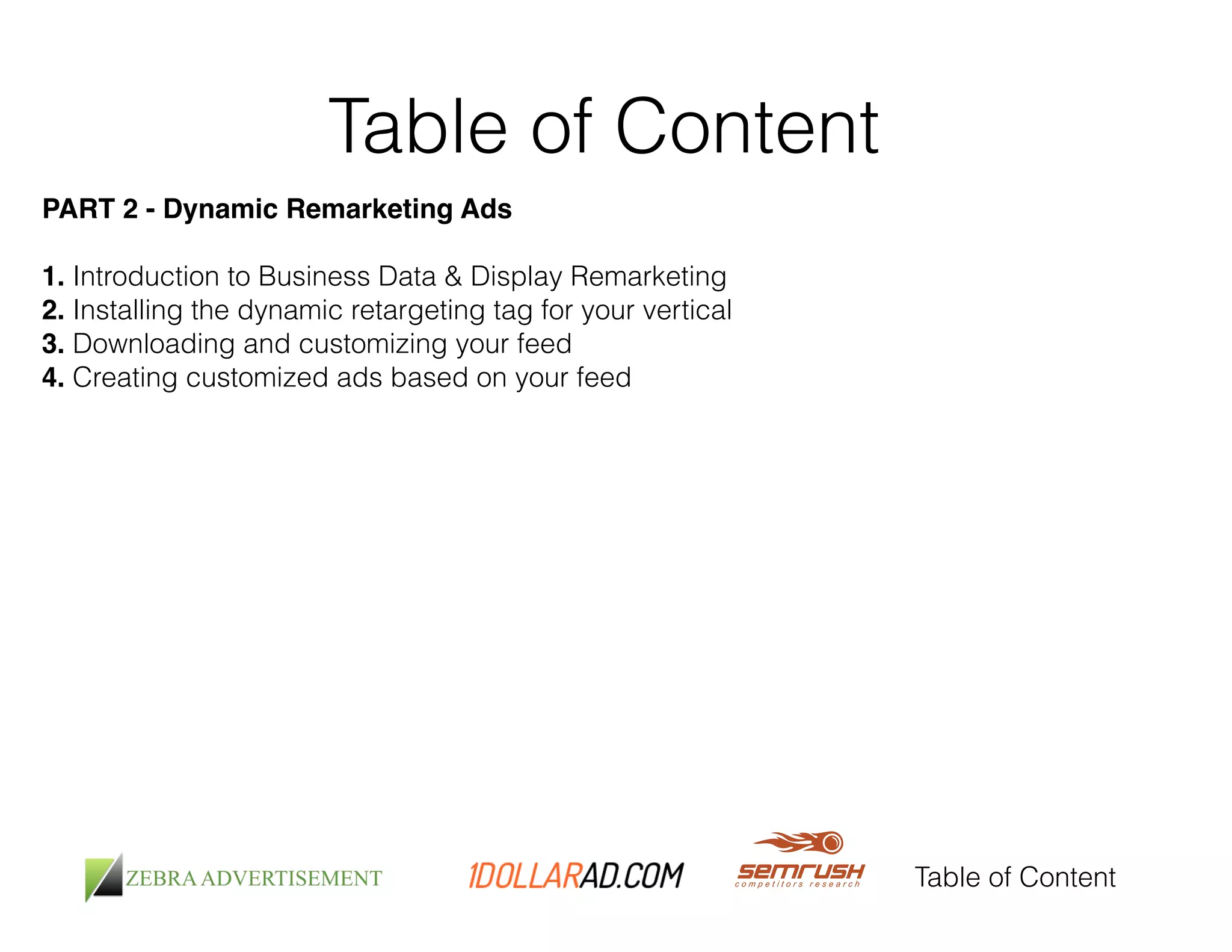 Table of Content 
Table of Content 
PART 2 - Dynamic Remarketing Ads! 
! 
1. Introduction to Business Data & Display Remarketing 
2. Installing the dynamic retargeting tag for your vertical 
3. Downloading and customizing your feed 
4. Creating customized ads based on your feed 
! 
 