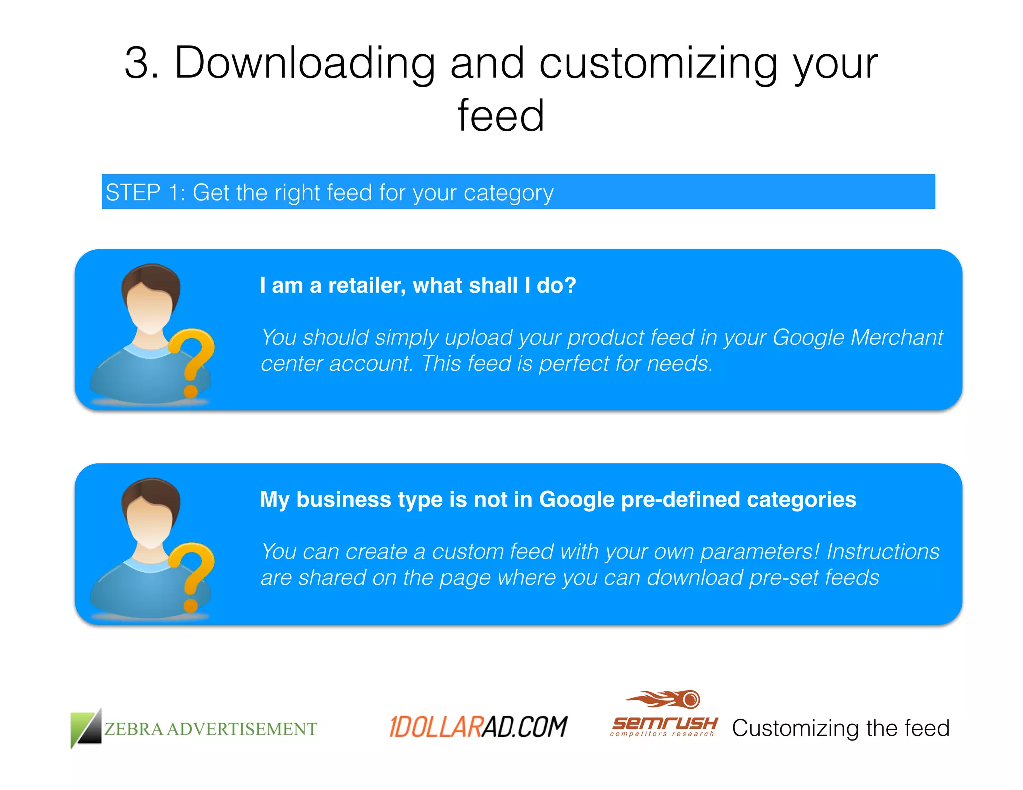 3. Downloading and customizing your 
feed 
Customizing the feed 
STEP 1: Get the right feed for your category 
I am a retailer, what shall I do?! 
! 
You should simply upload your product feed in your Google Merchant 
center account. This feed is perfect for needs. 
My business type is not in Google pre-defined categories! 
! 
You can create a custom feed with your own parameters! Instructions 
are shared on the page where you can download pre-set feeds 
 