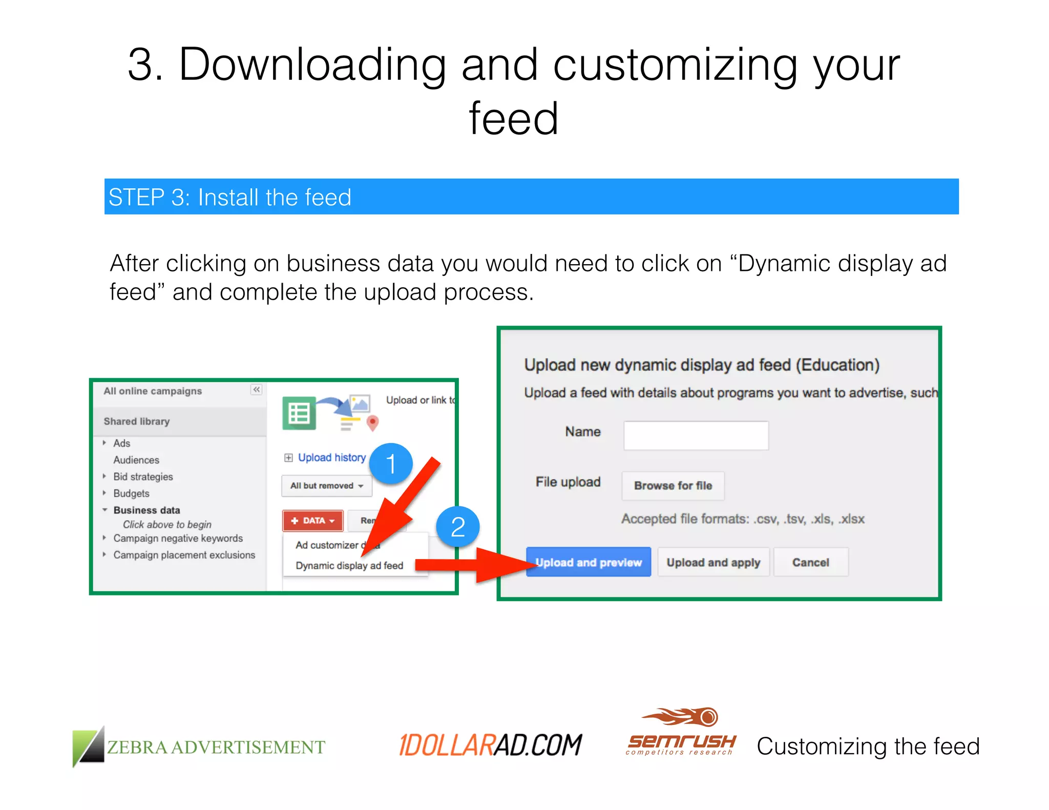 3. Downloading and customizing your 
feed 
Customizing the feed 
STEP 3: Install the feed 
After clicking on business data you would need to click on “Dynamic display ad 
feed” and complete the upload process. 
1 
2 
 