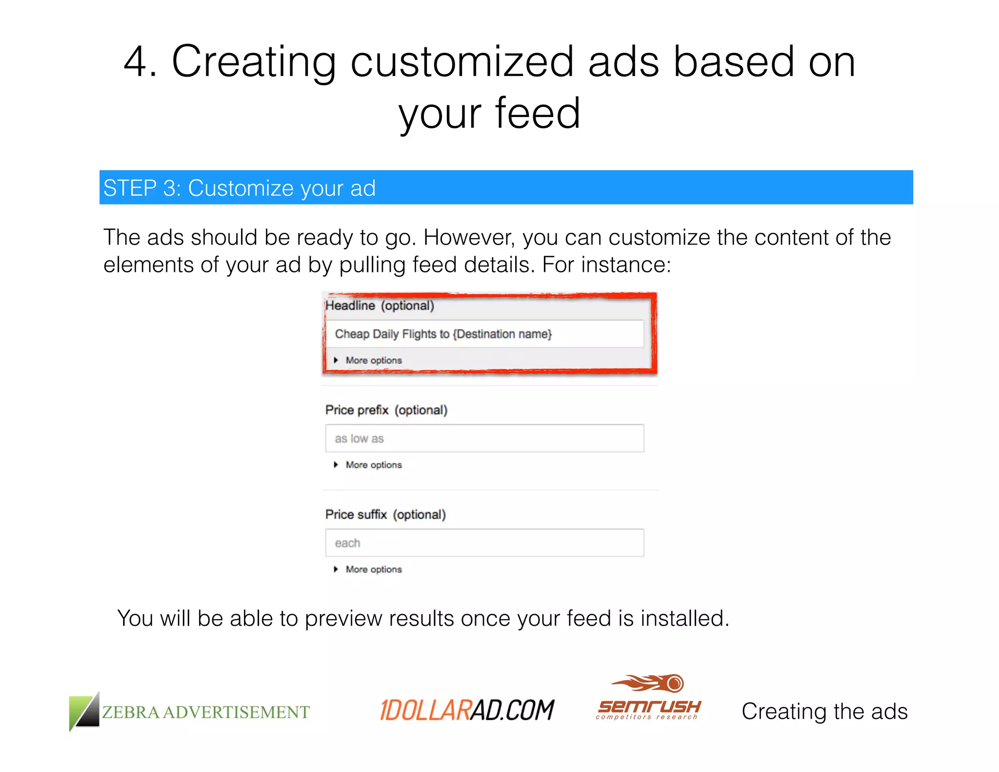 4. Creating customized ads based on 
your feed 
Creating the ads 
STEP 3: Customize your ad 
The ads should be ready to go. However, you can customize the content of the 
elements of your ad by pulling feed details. For instance: 
You will be able to preview results once your feed is installed. 
 