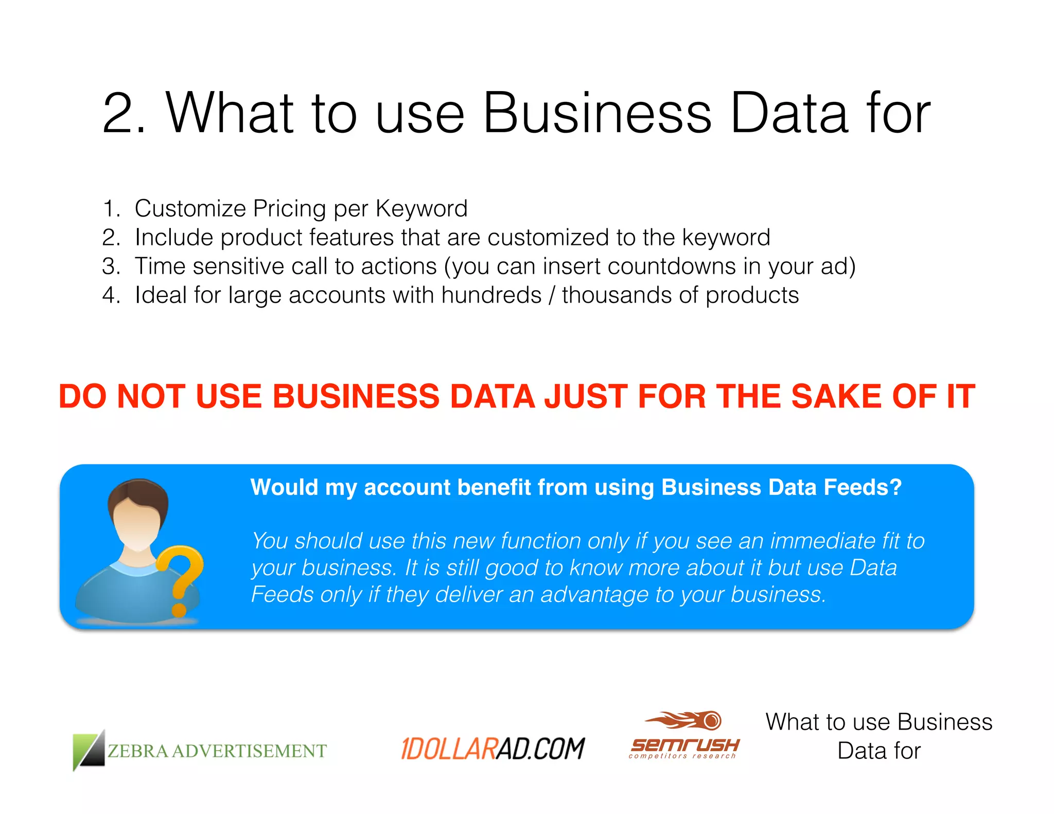2. What to use Business Data for 
1. Customize Pricing per Keyword 
2. Include product features that are customized to the keyword 
3. Time sensitive call to actions (you can insert countdowns in your ad) 
4. Ideal for large accounts with hundreds / thousands of products 
DO NOT USE BUSINESS DATA JUST FOR THE SAKE OF IT! 
Would my account benefit from using Business Data Feeds?! 
! 
You should use this new function only if you see an immediate fit to 
your business. It is still good to know more about it but use Data 
Feeds only if they deliver an advantage to your business. 
What to use Business 
Data for 
 