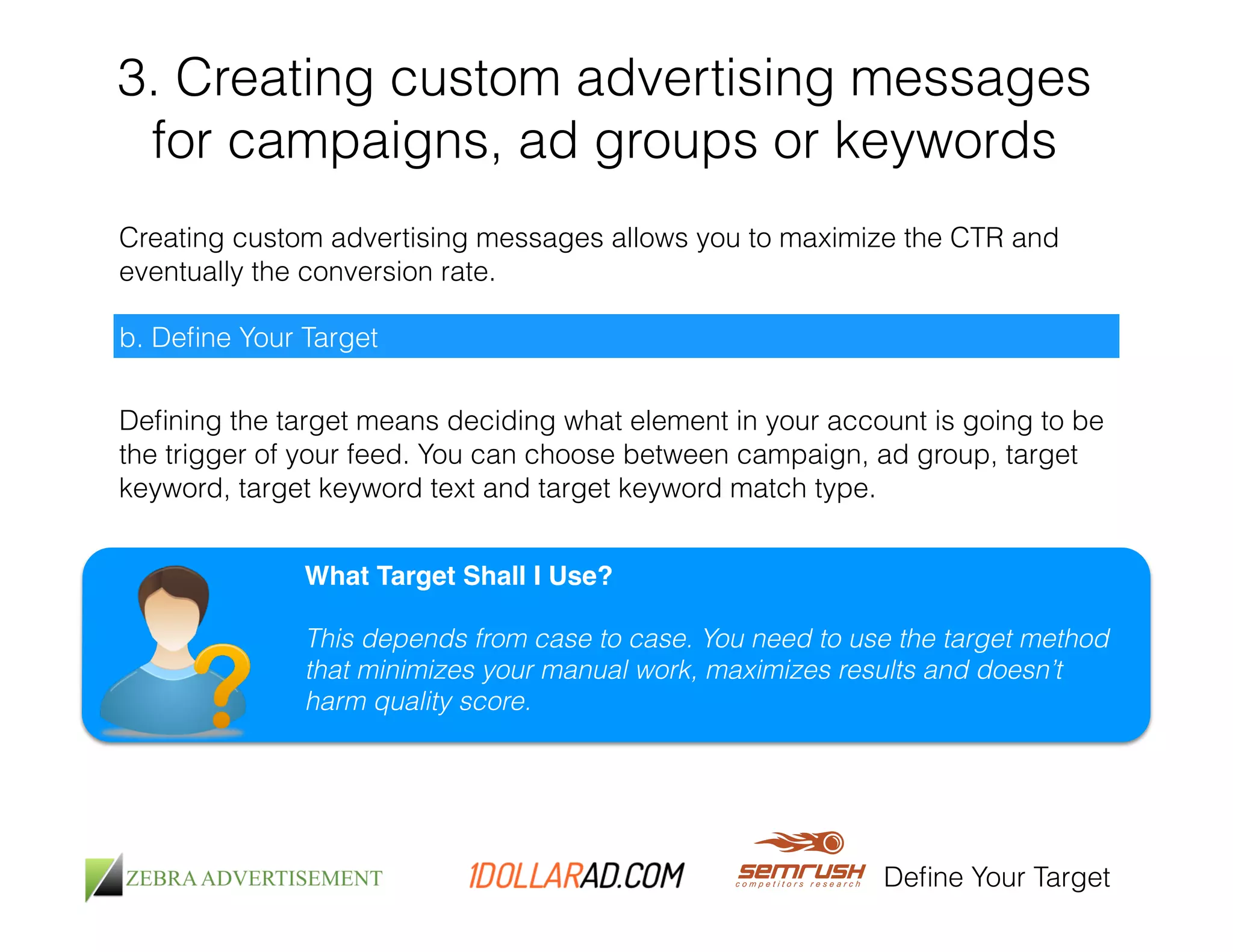 3. Creating custom advertising messages 
for campaigns, ad groups or keywords 
Creating custom advertising messages allows you to maximize the CTR and 
eventually the conversion rate. 
Define Your Target 
b. Define Your Target 
Defining the target means deciding what element in your account is going to be 
the trigger of your feed. You can choose between campaign, ad group, target 
keyword, target keyword text and target keyword match type. 
What Target Shall I Use?! 
! 
This depends from case to case. You need to use the target method 
that minimizes your manual work, maximizes results and doesn’t 
harm quality score. 
 