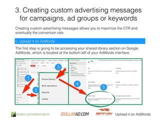 3. Creating custom advertising messages 
for campaigns, ad groups or keywords 
Creating custom advertising messages allows you to maximize the CTR and 
eventually the conversion rate. 
c. Upload it on AdWords 
The first step is going to be accessing your shared library section on Google 
AdWords, which is located at the bottom left of your AdWords interface. 
Upload it on AdWords 
1 
2 
3 
4 
5 
 