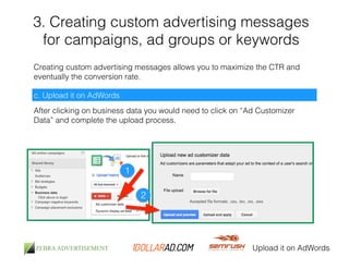 3. Creating custom advertising messages 
for campaigns, ad groups or keywords 
Creating custom advertising messages allows you to maximize the CTR and 
eventually the conversion rate. 
c. Upload it on AdWords 
After clicking on business data you would need to click on “Ad Customizer 
Data” and complete the upload process. 
Upload it on AdWords 
1 
2 
 
