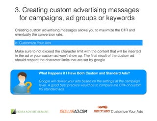3. Creating custom advertising messages 
for campaigns, ad groups or keywords 
Creating custom advertising messages allows you to maximize the CTR and 
eventually the conversion rate. 
Customize Your Ads 
d. Customize Your Ads 
Make sure to not exceed the character limit with the content that will be inserted 
in the ad or your custom ad won’t show up. The final result of the custom ad 
should respect the character limits that are set by google. 
What Happens if I Have Both Custom and Standard Ads?! 
! 
Google will deliver your ads based on the settings at the campaign 
level. A good best practice would be to compare the CPA of custom 
VS standard ads. 
 