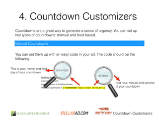 4. Countdown Customizers 
Countdowns are a great way to generate a sense of urgency. You can set up 
two types of countdowns: manual and feed based. 
Countdown Customizers 
Manual Countdowns 
You can set them up with an easy code in your ad. The code should be the 
following: 
2014/10/20 
This is year, month and end 
day of your countdown. 
09:00:00 
End hour, minute and second 
of your countdown 
 