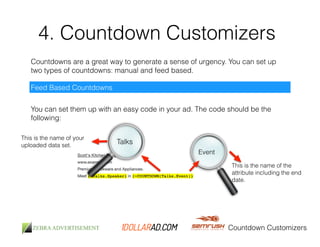 4. Countdown Customizers 
Countdowns are a great way to generate a sense of urgency. You can set up 
two types of countdowns: manual and feed based. 
Countdown Customizers 
Feed Based Countdowns 
You can set them up with an easy code in your ad. The code should be the 
following: 
Talks 
This is the name of your 
uploaded data set. 
Event 
This is the name of the 
attribute including the end 
date. 
 