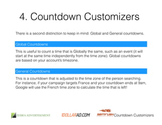 4. Countdown Customizers 
There is a second distinction to keep in mind: Global and General countdowns. 
Global Countdowns 
This is useful to count a time that is Globally the same, such as an event (it will 
start at the same time independently from the time zone). Global countdowns 
are based on your account’s timezone. 
General Countdowns 
This is a countdown that is adjusted to the time zone of the person searching. 
For instance, if your campaign targets France and your countdown ends at 9am, 
Google will use the French time zone to calculate the time that is left! 
Countdown Customizers 
 