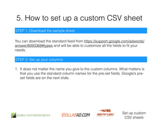 5. How to set up a custom CSV sheet 
Set up custom 
CSV sheets 
STEP 1: Download the sample sheet 
You can download the standard feed from https://support.google.com/adwords/ 
answer/6093368#types and will be able to customize all the fields to fit your 
needs. 
STEP 2: Set up your columns 
1. It does not matter the name you give to the custom columns. What matters is 
that you use the standard column names for the pre-set fields. Google’s pre-set 
fields are on the next slide. 
 
