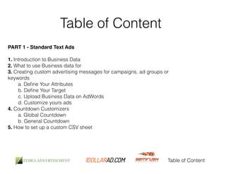 Table of Content 
PART 1 - Standard Text Ads! 
! 
1. Introduction to Business Data 
2. What to use Business data for 
3. Creating custom advertising messages for campaigns, ad groups or 
keywords 
Table of Content 
a. Define Your Attributes 
b. Define Your Target 
c. Upload Business Data on AdWords 
d. Customize yours ads 
4. Countdown Customizers 
a. Global Countdown 
b. General Countdown 
5. How to set up a custom CSV sheet 
 