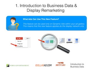 1. Introduction to Business Data & 
Display Remarketing 
What Ads Can Use This New Feature?! 
! 
This feature can be used only on Dynamic Ads within your ad gallery. 
This means that this new feature applies do the display network only. 
Introduction to 
Business Data 
 