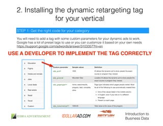 2. Installing the dynamic retargeting tag 
for your vertical 
You will need to add a tag with some custom parameters for your dynamic ads to work. 
Google has a lot of preset tags to use or you can customize it based on your own needs 
https://support.google.com/adwords/answer/3103357?hl=en 
Introduction to 
Business Data 
STEP 1: Get the right code for your category 
USE A DEVELOPER TO IMPLEMENT THE TAG CORRECTLY 
 