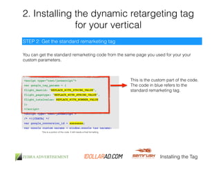 2. Installing the dynamic retargeting tag 
for your vertical 
You can get the standard remarketing code from the same page you used for your your 
custom parameters. 
Installing the Tag 
STEP 2: Get the standard remarketing tag 
*this is a portion of the code. It still needs a final formatting 
This is the custom part of the code. 
The code in blue refers to the 
standard remarketing tag. 
 