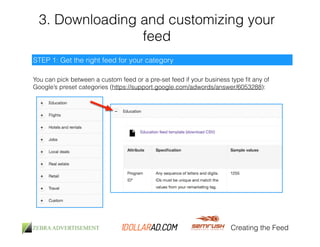 3. Downloading and customizing your 
feed 
You can pick between a custom feed or a pre-set feed if your business type fit any of 
Google’s preset categories (https://support.google.com/adwords/answer/6053288): 
Creating the Feed 
STEP 1: Get the right feed for your category 
 