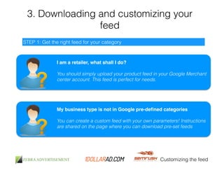 3. Downloading and customizing your 
feed 
Customizing the feed 
STEP 1: Get the right feed for your category 
I am a retailer, what shall I do?! 
! 
You should simply upload your product feed in your Google Merchant 
center account. This feed is perfect for needs. 
My business type is not in Google pre-defined categories! 
! 
You can create a custom feed with your own parameters! Instructions 
are shared on the page where you can download pre-set feeds 
 