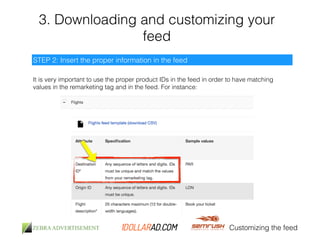 3. Downloading and customizing your 
feed 
Customizing the feed 
STEP 2: Insert the proper information in the feed 
It is very important to use the proper product IDs in the feed in order to have matching 
values in the remarketing tag and in the feed. For instance: 
 