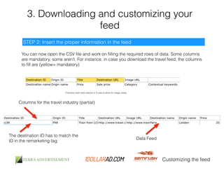 3. Downloading and customizing your 
feed 
Customizing the feed 
STEP 2: Insert the proper information in the feed 
You can now open the CSV file and work on filling the required rows of data. Some columns 
are mandatory, some aren’t. For instance, in case you download the travel feed, the columns 
to fill are (yellow= mandatory) 
*Columns have been placed in 2 rows to allow for image clarity 
Columns for the travel industry (partial) 
Data Feed 
The destination ID has to match the 
ID in the remarketing tag 
 