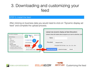3. Downloading and customizing your 
feed 
Customizing the feed 
STEP 3: Install the feed 
After clicking on business data you would need to click on “Dynamic display ad 
feed” and complete the upload process. 
1 
2 
 