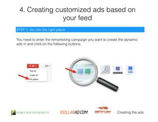 4. Creating customized ads based on 
your feed 
Creating the ads 
STEP 1: Go into the right place 
You need to enter the remarketing campaign you want to create the dynamic 
ads in and click on the following buttons: 
 