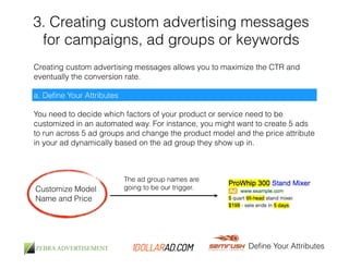 3. Creating custom advertising messages 
for campaigns, ad groups or keywords 
Creating custom advertising messages allows you to maximize the CTR and 
eventually the conversion rate. 
Define Your Attributes 
a. Define Your Attributes 
You need to decide which factors of your product or service need to be 
customized in an automated way. For instance, you might want to create 5 ads 
to run across 5 ad groups and change the product model and the price attribute 
in your ad dynamically based on the ad group they show up in. 
Customize Model 
Name and Price 
The ad group names are 
going to be our trigger. 
 