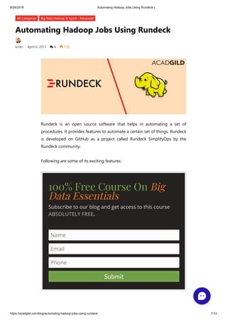9/24/2018 Automating Hadoop Jobs Using Rundeck |
https://acadgild.com/blog/automating-hadoop-jobs-using-rundeck 1/12
Automating Hadoop Jobs Using Rundeck
kiran • April 6, 2017  4  738
All Categories Big Data Hadoop & Spark - Advanced
Rundeck is an open source software that helps in automating a set of
procedures. It provides features to automate a certain set of things. Rundeck
is developed on GitHub as a project called Rundeck SimplifyOps by the
Rundeck community.
Following are some of its exciting features:
100% Free Course On Big
Data Essentials
Subscribe to our blog and get access to this course
ABSOLUTELY FREE.
Name
Email
Phone
Submit
 