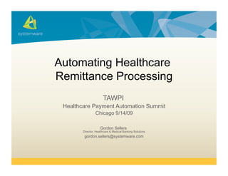 Automating Healthcare
Remittance Processing
                       TAWPI
 Healthcare Payment Automation Summit
                 Chicago 9/14/09

                     Gordon Sellers
        Director, Healthcare & Medical Banking Solutions
         gordon.sellers@systemware.com
 