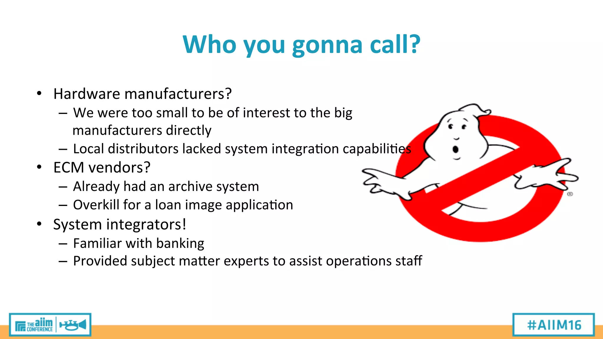 Who	
  you	
  gonna	
  call?	
  
•  Hardware	
  manufacturers?	
  
–  We	
  were	
  too	
  small	
  to	
  be	
  of	
  interest	
  to	
  the	
  big	
  
manufacturers	
  directly	
  
–  Local	
  distributors	
  lacked	
  system	
  integra'on	
  capabili'es	
  
•  ECM	
  vendors?	
  
–  Already	
  had	
  an	
  archive	
  system	
  
–  Overkill	
  for	
  a	
  loan	
  image	
  applica'on	
  
•  System	
  integrators!	
  
–  Familiar	
  with	
  banking	
  
–  Provided	
  subject	
  maPer	
  experts	
  to	
  assist	
  opera'ons	
  staﬀ	
  
 