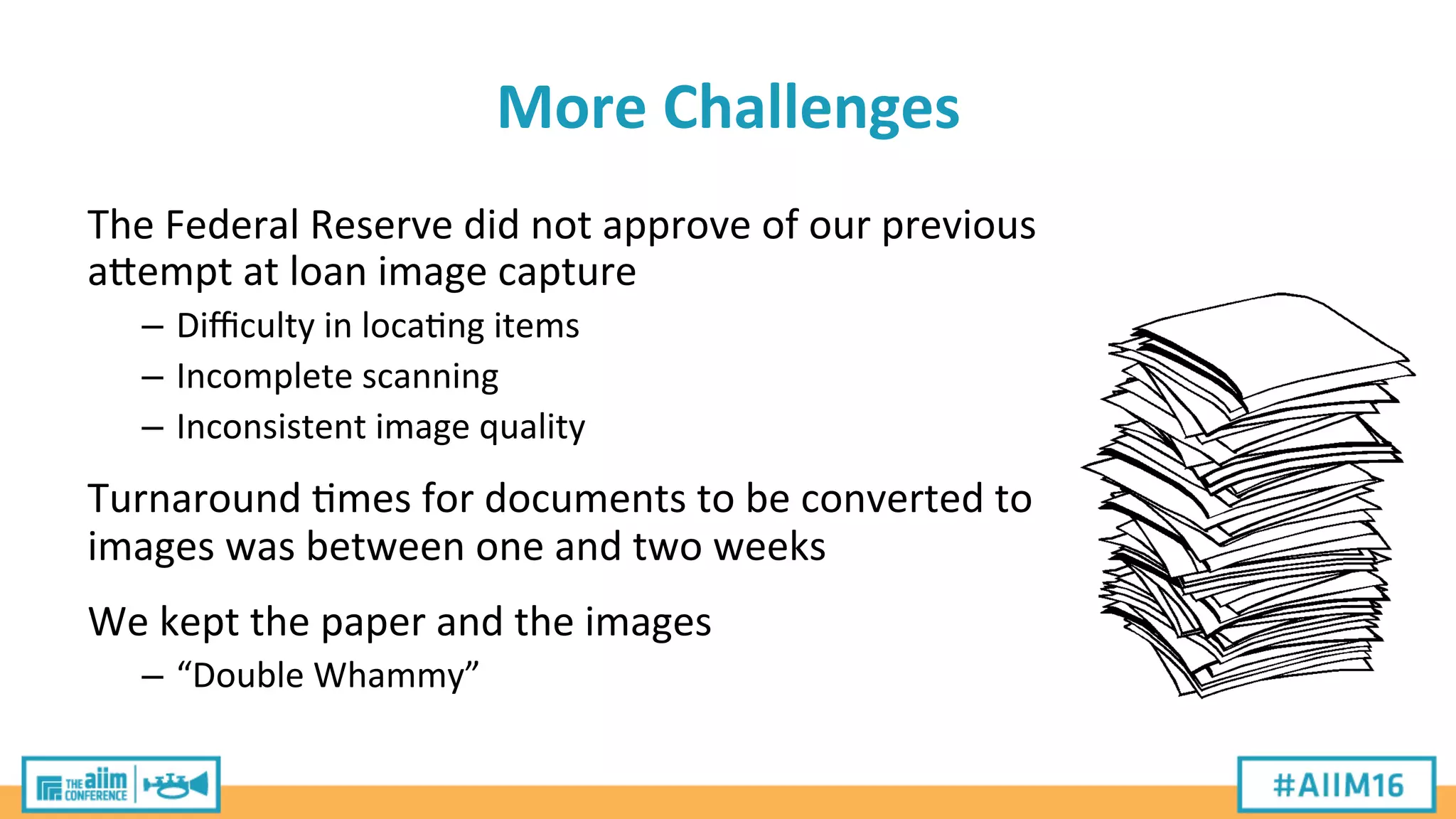 More	
  Challenges	
  
The	
  Federal	
  Reserve	
  did	
  not	
  approve	
  of	
  our	
  previous	
  
aPempt	
  at	
  loan	
  image	
  capture	
  
–  Diﬃculty	
  in	
  loca'ng	
  items	
  
–  Incomplete	
  scanning	
  
–  Inconsistent	
  image	
  quality	
  
	
  
Turnaround	
  'mes	
  for	
  documents	
  to	
  be	
  converted	
  to	
  
images	
  was	
  between	
  one	
  and	
  two	
  weeks	
  
	
  
We	
  kept	
  the	
  paper	
  and	
  the	
  images	
  
–  “Double	
  Whammy”	
  
 