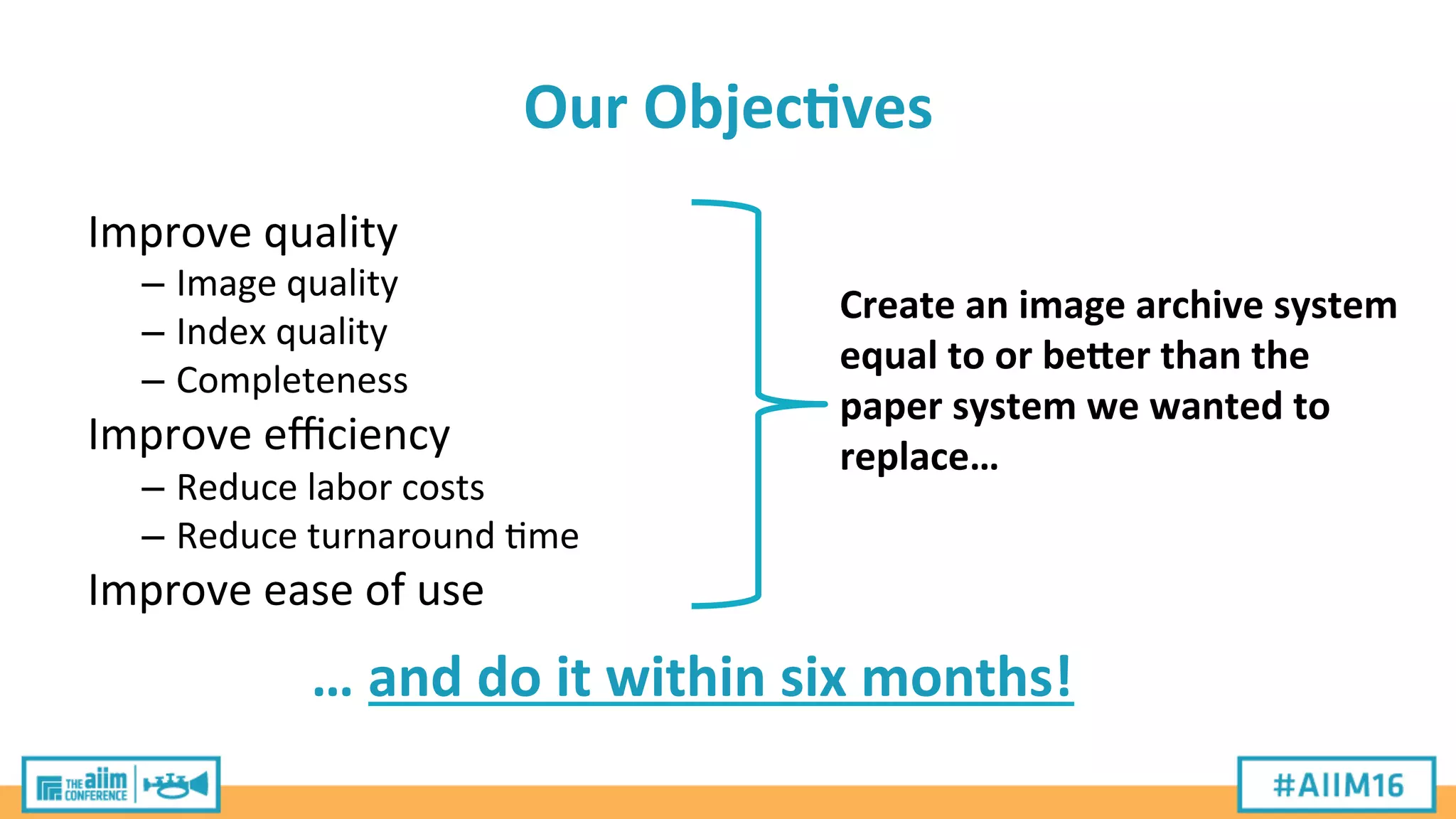 Our	
  Objec>ves	
  
Improve	
  quality	
  
– Image	
  quality	
  
– Index	
  quality	
  
– Completeness	
  
Improve	
  eﬃciency	
  
– Reduce	
  labor	
  costs	
  
– Reduce	
  turnaround	
  'me	
  
Improve	
  ease	
  of	
  use	
  
Create	
  an	
  image	
  archive	
  system	
  
equal	
  to	
  or	
  beBer	
  than	
  the	
  
paper	
  system	
  we	
  wanted	
  to	
  
replace…	
  
…	
  and	
  do	
  it	
  within	
  six	
  months!	
  
 