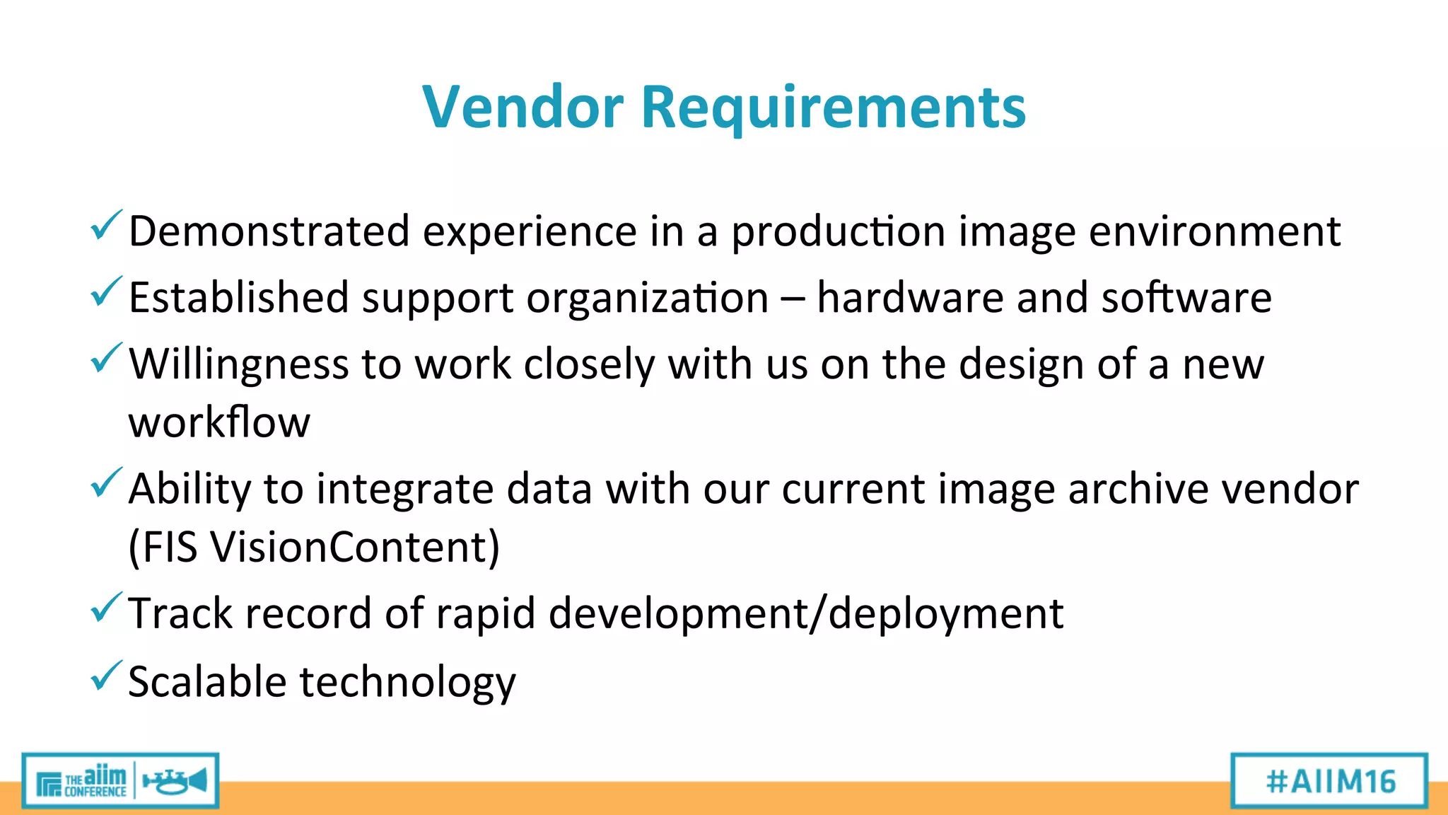 Vendor	
  Requirements	
  
ü Demonstrated	
  experience	
  in	
  a	
  produc'on	
  image	
  environment	
  
ü Established	
  support	
  organiza'on	
  –	
  hardware	
  and	
  soXware	
  
ü Willingness	
  to	
  work	
  closely	
  with	
  us	
  on	
  the	
  design	
  of	
  a	
  new	
  
workﬂow	
  
ü Ability	
  to	
  integrate	
  data	
  with	
  our	
  current	
  image	
  archive	
  vendor	
  
(FIS	
  VisionContent)	
  
ü Track	
  record	
  of	
  rapid	
  development/deployment	
  
ü Scalable	
  technology	
  
 