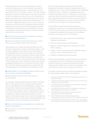 Operationalizing Analytics to Deliver
Business Insights and Personalization
3 TERADATA.COM
Today’s algorithms can improve themselves (i.e. learn),
but cannot easily figure out which problem they need to
solve. Many people use the term “machine learning” as a
euphemism for “run it and leave it alone”. There are certainly
applications where this is being done today, but the process
by which we determine where to focus (i.e. the problem or
opportunity area) is still a systematic process that is more
about creatively driving to a business hypothesis than it is
technical or mathematical skills. The full vision of AI is not
quite here, and there are still tremendous opportunities for
organizations to embrace the analytical process. Develop
a culture that continues to focus on identification (what)
and diagnostic (why) analytical tasks, as these are still the
domain of the non-AI mind.
Q: Isn’t the move toward real-time analytics, and away
from pre-processed analytics?
A: Real-time interactions still require historical context
that is typically derived before the interaction.
Many people only consider the response latency for the
real-time interaction of a process. What they forget, or fail
to realize altogether, is that decisions are made based on
learned experiences that provide context to the decision.
The better the analytics driving the choices of your process
agent, the better (and faster) that agent can react. Real-
time interactions can be adjusted at the time of the decision
through interactive rules or specified analytics (e.g. Natural
Language Processing), but it is primarily the initial context
from which the decision parameters are created that will
ultimately determine how effective the interaction will be.
Q: Segmentation is an outdated concept; shouldn’t I just
focus on each customer individually?
A: Segmentation still has a role in the world of
personalization.
For decades, marketers talked about the death of segmen-
tation or the segment of one. However, personalization
has not eliminated the role of segmentation; instead, it has
enhanced the need for a sound segmentation strategy.
Understanding a customer means understanding them on
many levels. Additionally, there are strategies that need to
be applied to customers that exhibit specific traits (e.g.,
legal communications based upon a customer’s geographic
location) and these scenarios ensure that segmentation and
personalization are not mutually exclusive concepts.
Q: How much autonomous automation can I realistically
achieve with analytics?
A: If you are not in a constant state of automation, you will
be left behind.
Users are encouraged to explore each Automated
Intelligence framework strategy in greater detail and to
think about each of them as an independent yet integrated
component (each component is available as part of a
broader white paper series). The discussion should build
upon each topic to eventually overlay the analytical and
personalization processes onto the various components
of the DMSA categories, and outlining a set of guiding
principles on how analytics can best be applied.
Finally, define an approach that recognizes the
contentious nature (via conflicting priorities) between
IT and the business users, and outline several next steps
to implement a program that supports the strategies
outlined in something akin to the following:
1.	 Define/refine your own version of the Automated
Intelligence framework,
2.	 Define a robust discovery methodology,
3.	 Make an enterprise data lab an integral part of the
DMSA strategy,
4.	 Create a 12 to 18-month analytical roadmap to apply
analytics within the organization, and
5.	 Establish a Release Schedule Mentality.
These recommendations, and the framework in general,
are developed with the ultimate goal of developing a
culture of continuous analytical innovation through
organizational collaboration. Follow this framework and
maximize the success of your analytical initiatives.
This paper introduces the Automating Intelligence series.
For more details please refer to the following:
1.	 AUTOMATING INTELLIGENCE: Industrializing Analytics @
Enterprise Scale
2.	 AUTOMATING INTELLIGENCE: Taking a Multi-Dimensional
Approach to Personalization
3.	 AUTOMATING INTELLIGENCE: Recommended Strategies
for Applying Recommendations
4.	 AUTOMATING INTELLIGENCE: A Pragmatic Approach to
Data Management Solutions for Analytics
5.	 AUTOMATING INTELLIGENCE: Quality Data, the
Cornerstone of Effective Analytics
6.	 AUTOMATING INTELLIGENCE: Developing an
Organizational Culture to Maximize your Analytical Initiatives
7.	 AUTOMATING INTELLIGENCE: The Business-Led Strategy
and Framework to Operationalize your Analytical Initiatives
 