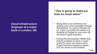 • Being able to do something like
adding a few extra packages through
ServiceNow, is a game-changer for
us. It lets us expose the power and
flexibility of Puppet to users who do
not have Puppet expertise
• Having the ServiceNow CMDB data
directly available as facts is super
useful for when we need to drive
Puppet behavior based on details
that are stored in ServiceNow
“This is going to make our
lives so much easier”
Cloud Infrastructure
Engineer at a major
bank in London, UK
 