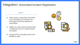 Integration: Automated Incident Registration
WHY
● When system configuration that drifted
out of compliance is corrected, this
information should be registered in
ServiceNow.
● Ideally, you want custom business logic
to determine when an incident should
be created
● Doing all of this manually would not be
feasible at scale.
 
