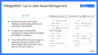 Integration: Up-to-date Asset Management
WHAT
● Inventory data from the Puppet
database is periodically gathered and
uploaded to ServiceNow.
● A Puppet app for ServiceNow
processes the staged data and updates
the CMDB as necessary.
● Focus ServiceNow Discovery usage to
detecting new/rogue systems only,
while Puppet keeps information up-to-
date for all known systems.
on the
roadmap
 