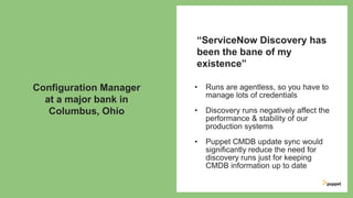 • Runs are agentless, so you have to
manage lots of credentials
• Discovery runs negatively affect the
performance & stability of our
production systems
• Puppet CMDB update sync would
significantly reduce the need for
discovery runs just for keeping
CMDB information up to date
“ServiceNow Discovery has
been the bane of my
existence”
Configuration Manager
at a major bank in
Columbus, Ohio
 