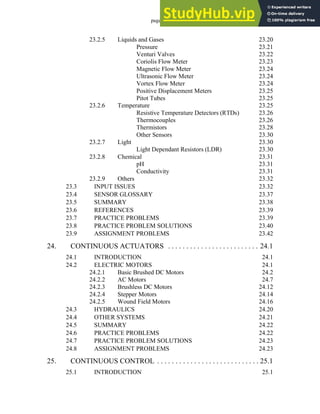 page viii
23.2.5 Liquids and Gases 23.20
Pressure 23.21
Venturi Valves 23.22
Coriolis Flow Meter 23.23
Magnetic Flow Meter 23.24
Ultrasonic Flow Meter 23.24
Vortex Flow Meter 23.24
Positive Displacement Meters 23.25
Pitot Tubes 23.25
23.2.6 Temperature 23.25
Resistive Temperature Detectors (RTDs) 23.26
Thermocouples 23.26
Thermistors 23.28
Other Sensors 23.30
23.2.7 Light 23.30
Light Dependant Resistors (LDR) 23.30
23.2.8 Chemical 23.31
pH 23.31
Conductivity 23.31
23.2.9 Others 23.32
23.3 INPUT ISSUES 23.32
23.4 SENSOR GLOSSARY 23.37
23.5 SUMMARY 23.38
23.6 REFERENCES 23.39
23.7 PRACTICE PROBLEMS 23.39
23.8 PRACTICE PROBLEM SOLUTIONS 23.40
23.9 ASSIGNMENT PROBLEMS 23.42
24. CONTINUOUS ACTUATORS . . . . . . . . . . . . . . . . . . . . . . . . . 24.1
24.1 INTRODUCTION 24.1
24.2 ELECTRIC MOTORS 24.1
24.2.1 Basic Brushed DC Motors 24.2
24.2.2 AC Motors 24.7
24.2.3 Brushless DC Motors 24.12
24.2.4 Stepper Motors 24.14
24.2.5 Wound Field Motors 24.16
24.3 HYDRAULICS 24.20
24.4 OTHER SYSTEMS 24.21
24.5 SUMMARY 24.22
24.6 PRACTICE PROBLEMS 24.22
24.7 PRACTICE PROBLEM SOLUTIONS 24.23
24.8 ASSIGNMENT PROBLEMS 24.23
25. CONTINUOUS CONTROL . . . . . . . . . . . . . . . . . . . . . . . . . . . . 25.1
25.1 INTRODUCTION 25.1
 