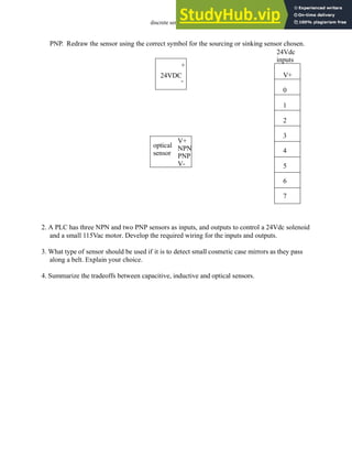 discrete sensors - 4.37
PNP. Redraw the sensor using the correct symbol for the sourcing or sinking sensor chosen.
2. A PLC has three NPN and two PNP sensors as inputs, and outputs to control a 24Vdc solenoid
and a small 115Vac motor. Develop the required wiring for the inputs and outputs.
3. What type of sensor should be used if it is to detect small cosmetic case mirrors as they pass
along a belt. Explain your choice.
4. Summarize the tradeoffs between capacitive, inductive and optical sensors.
V+
0
1
2
3
4
5
6
7
24VDC
+
-
24Vdc
inputs
optical
V+
NPN
PNP
V-
sensor
 