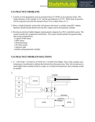 discrete actuators - 5.11
5.11 PRACTICE PROBLEMS
1. A piston is to be designed to exert an actuation force of 120 lbs on its extension stroke. The
inside diameter of the cylinder is 2.0” and the ram diameter is 0.375”. What shop air pressure
will be required to provide this actuation force? Use a safety factor of 1.3.
2. Draw a simple hydraulic system that will advance and retract a cylinder using PLC outputs.
Sketches should include details from the PLC output card to the hydraulic cylinder.
3. Develop an electrical ladder diagram and pneumatic diagram for a PLC controlled system. The
system includes the components listed below. The system should include all required safety
and wiring considerations.
a 3 phase 50 HP motor
1 NPN sensor
1 NO push button
1 NC limit switch
1 indicator light
a doubly acting pneumatic cylinder
5.12 PRACTICE PROBLEM SOLUTIONS
1. A = 2.0*2.0/4pi = 0.318in*in, P=FS*(F/A)=1.3(120/0.318)=490psi. Note, if the cylinder were
retracting we would need to subtract the rod area from the piston area. Note: this air pressure is
much higher than normally found in a shop, so it would not be practical, and a redesign would
be needed.
2.
+
24Vdc
-
V
00
01
02
03
sump pump
cylinder
regulator
pressure
release
 