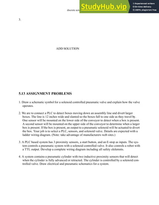 discrete actuators - 5.12
3.
5.13 ASSIGNMENT PROBLEMS
1. Draw a schematic symbol for a solenoid controlled pneumatic valve and explain how the valve
operates.
2. We are to connect a PLC to detect boxes moving down an assembly line and divert larger
boxes. The line is 12 inches wide and slanted so the boxes fall to one side as they travel by.
One sensor will be mounted on the lower side of the conveyor to detect when a box is present.
A second sensor will be mounted on the upper side of the conveyor to determine when a larger
box is present. If the box is present, an output to a pneumatic solenoid will be actuated to divert
the box. Your job is to select a PLC, sensors, and solenoid valve. Details are expected with a
ladder wiring diagram. (Note: take advantage of manufacturers web sites.)
3. A PLC based system has 3 proximity sensors, a start button, and an E-stop as inputs. The sys-
tem controls a pneumatic system with a solenoid controlled valve. It also controls a robot with
a TTL output. Develop a complete wiring diagram including all safety elelemnts.
4. A system contains a pneumatic cylinder with two inductive proximity sensors that will detect
when the cylinder is fully advanced or retracted. The cylinder is controlled by a solenoid con-
trolled valve. Draw electrical and pneumatic schematics for a system.
ADD SOLUTION
 