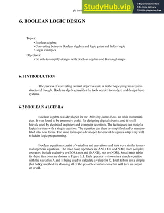 plc boolean - 6.1
6. BOOLEAN LOGIC DESIGN
6.1 INTRODUCTION
The process of converting control objectives into a ladder logic program requires
structured thought. Boolean algebra provides the tools needed to analyze and design these
systems.
6.2 BOOLEAN ALGEBRA
Boolean algebra was developed in the 1800’s by James Bool, an Irish mathemati-
cian. It was found to be extremely useful for designing digital circuits, and it is still
heavily used by electrical engineers and computer scientists. The techniques can model a
logical system with a single equation. The equation can then be simplified and/or manipu-
lated into new forms. The same techniques developed for circuit designers adapt very well
to ladder logic programming.
Boolean equations consist of variables and operations and look very similar to nor-
mal algebraic equations. The three basic operators are AND, OR and NOT; more complex
operators include exclusive or (EOR), not and (NAND), not or (NOR). Small truth tables
for these functions are shown in Figure 6.1. Each operator is shown in a simple equation
with the variables A and B being used to calculate a value for X. Truth tables are a simple
(but bulky) method for showing all of the possible combinations that will turn an output
on or off.
Topics:
Objectives:
• Be able to simplify designs with Boolean algebra and Karnaugh maps
• Boolean algebra
• Converting between Boolean algebra and logic gates and ladder logic
• Logic examples
 