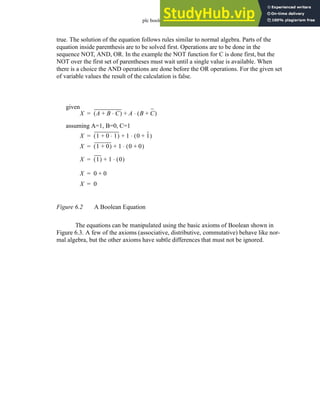plc boolean - 6.3
true. The solution of the equation follows rules similar to normal algebra. Parts of the
equation inside parenthesis are to be solved first. Operations are to be done in the
sequence NOT, AND, OR. In the example the NOT function for C is done first, but the
NOT over the first set of parentheses must wait until a single value is available. When
there is a choice the AND operations are done before the OR operations. For the given set
of variable values the result of the calculation is false.
Figure 6.2 A Boolean Equation
The equations can be manipulated using the basic axioms of Boolean shown in
Figure 6.3. A few of the axioms (associative, distributive, commutative) behave like nor-
mal algebra, but the other axioms have subtle differences that must not be ignored.
X A B C
⋅
+
( ) A B C
+
( )
⋅
+
=
assuming A=1, B=0, C=1
X 1 0 1
⋅
+
( ) 1 0 1
+
( )
⋅
+
=
given
X 1 0
+
( ) 1 0 0
+
( )
⋅
+
=
X 1
( ) 1 0
( )
⋅
+
=
X 0 0
+
=
X 0
=
 