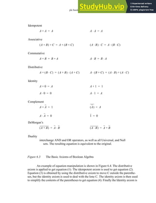 plc boolean - 6.4
Figure 6.3 The Basic Axioms of Boolean Algebra
An example of equation manipulation is shown in Figure 6.4. The distributive
axiom is applied to get equation (1). The idempotent axiom is used to get equation (2).
Equation (3) is obtained by using the distributive axiom to move C outside the parenthe-
ses, but the identity axiom is used to deal with the lone C. The identity axiom is then used
to simplify the contents of the parentheses to get equation (4). Finally the Identity axiom is
A A
+ A
= A A
⋅ A
=
Idempotent
A B
+
( ) C
+ A B C
+
( )
+
= A B
⋅
( ) C
⋅ A B C
⋅
( )
⋅
=
Associative
A B
+ B A
+
= A B
⋅ B A
⋅
=
Commutative
A B C
⋅
( )
+ A B
+
( ) A C
+
( )
⋅
= A B C
+
( )
⋅ A B
⋅
( ) A C
⋅
( )
+
=
Distributive
A 0
+ A
= A 1
+ 1
=
Identity
A 0
⋅ 0
= A 1
⋅ A
=
A A
+ 1
= A
( ) A
=
Complement
A A
⋅ 0
= 1 0
=
A B
+
( ) A B
⋅
= A B
⋅
( ) A B
+
=
DeMorgan’s
Duality
interchange AND and OR operators, as well as all Universal, and Null
sets. The resulting equation is equivalent to the original.
 