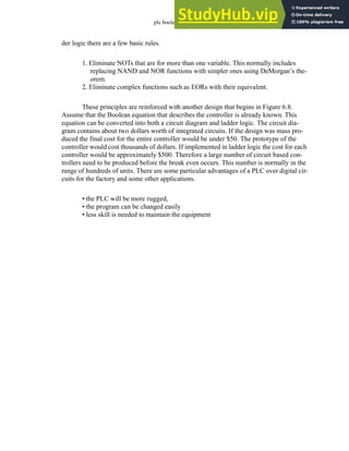plc boolean - 6.10
der logic there are a few basic rules.
1. Eliminate NOTs that are for more than one variable. This normally includes
replacing NAND and NOR functions with simpler ones using DeMorgan’s the-
orem.
2. Eliminate complex functions such as EORs with their equivalent.
These principles are reinforced with another design that begins in Figure 6.8.
Assume that the Boolean equation that describes the controller is already known. This
equation can be converted into both a circuit diagram and ladder logic. The circuit dia-
gram contains about two dollars worth of integrated circuits. If the design was mass pro-
duced the final cost for the entire controller would be under $50. The prototype of the
controller would cost thousands of dollars. If implemented in ladder logic the cost for each
controller would be approximately $500. Therefore a large number of circuit based con-
trollers need to be produced before the break even occurs. This number is normally in the
range of hundreds of units. There are some particular advantages of a PLC over digital cir-
cuits for the factory and some other applications.
• the PLC will be more rugged,
• the program can be changed easily
• less skill is needed to maintain the equipment
 